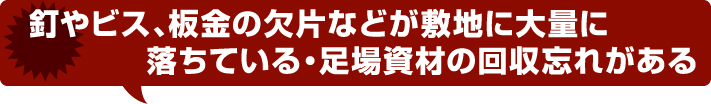 釘やビス、板金の欠片などが敷地に大量に落ちている・足場資材の回収忘れがある