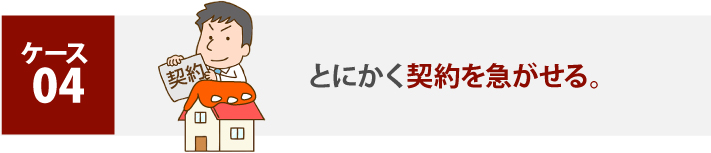 ケース 04、とにかく契約を急がせる。