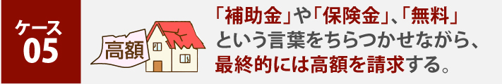 ケース 05、「補助金」や「保険金」、「無料」という言葉をちらつかせながら、最終的には高額を請求する。